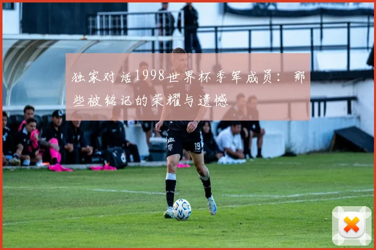 独家对话1998世界杯季军成员：那些被铭记的荣耀与遗憾