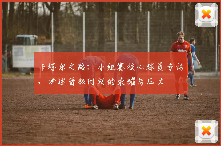 卡塔尔之路：小组赛核心球员专访，讲述晋级时刻的荣耀与压力